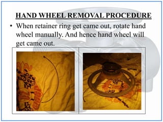 HAND WHEEL REMOVAL PROCEDURE
• When retainer ring get came out, rotate hand
wheel manually. And hence hand wheel will
get came out.
 