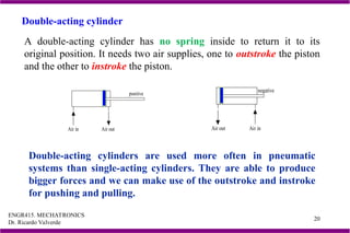 ENGR415. MECHATRONICS
Dr. Ricardo Valverde
20
A double-acting cylinder has no spring inside to return it to its
original position. It needs two air supplies, one to outstroke the piston
and the other to instroke the piston.
Double-acting cylinders are used more often in pneumatic
systems than single-acting cylinders. They are able to produce
bigger forces and we can make use of the outstroke and instroke
for pushing and pulling.
Double-acting cylinder
positive
Air in Air out
negative
Air in
Air out
 