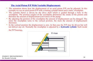 ENGR415. MECHATRONICS
Dr. Ricardo Valverde
30
 The animation shows how the displacement of an axial piston P/P can be adjusted. In this
example we use an axial piston P/P with a rotating cylinder barrel and a static' swashplate.
 The cylinder barrel is driven by the drive shaft which is guided through a hole in the
swashplate. The position (angle) of the swashplate determines the stroke of the pistons and
therefore the amount of displacement (cm3/omw) of the pump.
 By adjusting the position of the swashplate the amount of displacement can be changed. The
more the swashplate turns to the vertical position, the more the amount of displacement
decreases.
 In the vertical position the displacement is zero. In that case the P/P may be driven but will
not deliver any oil. Normally the swashplate is adjusted by a hydraulic cylinder built inside
the P/P housing.
The Axial Piston P/P With Variable Displacement:
 