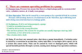 ENGR415. MECHATRONICS
Dr. Ricardo Valverde
31
C. There are common operating problems in a pump.
(1) Pressure Loss. Pressure loss means that there is a high leakage path in a system.(relief
valve, cylinders, motors, & A badly worn pump).
(2) Slow Operation. This can be caused by a worn pump or by a partial oil leak in a system.
Pressure will not drop, however, if a load moves at all. Therefore, hp is still being used
and is being converted into heat at a leakage point.
(3) No Delivery. If oil is not being pumped, a pump-
 Could be assembled incorrectly.
 Could be driven in the wrong direction.
 Has not been primed. The reasons for no prime are usually improper start-up, inlet
restrictions, or low oil level in a reservoir.
 Has a broken drive shaft.
(4) Noise. If you hear any unusual noise, shut down a pump immediately. Cavitation noise
is caused by a restriction in an inlet line, a dirty inlet filter, or too high a drive speed. Air in
a system also causes noise. Noise can be caused by worn or damaged parts, which will
spread harmful particles through a system, causing more damage if an operation continues.
 