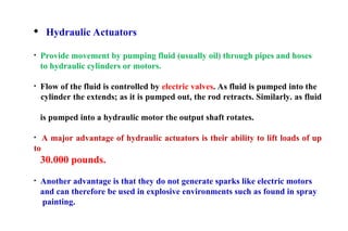 Hydraulic Actuators
• Provide movement by pumping fluid (usually oil) through pipes and hoses
to hydraulic cylinders or motors.
• Flow of the fluid is controlled by electric valves. As fluid is pumped into the
cylinder the extends; as it is pumped out, the rod retracts. Similarly. as fluid
is pumped into a hydraulic motor the output shaft rotates.
• A major advantage of hydraulic actuators is their ability to lift loads of up
to
30.000 pounds.
• Another advantage is that they do not generate sparks like electric motors
and can therefore be used in explosive environments such as found in spray
painting.
 