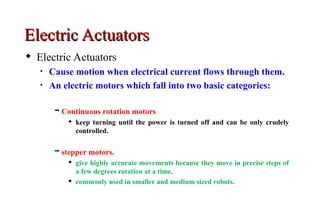 Electric Actuators
Electric Actuators
 Electric Actuators
• Cause motion when electrical current flows through them.
• An electric motors which fall into two basic categories:
 Continuous rotation motors
 keep turning until the power is turned off and can be only crudely
controlled.
 stepper motors.
 give highly accurate movements because they move in precise steps of
a few degrees rotation at a time.
 commonly used in smaller and medium sized robots.
 