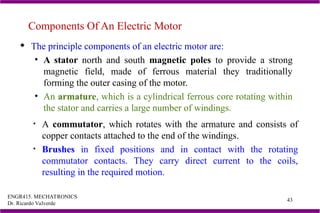 ENGR415. MECHATRONICS
Dr. Ricardo Valverde
43
Components Of An Electric Motor
 The principle components of an electric motor are:
• A stator north and south magnetic poles to provide a strong
magnetic field, made of ferrous material they traditionally
forming the outer casing of the motor.
• An armature, which is a cylindrical ferrous core rotating within
the stator and carries a large number of windings.
• A commutator, which rotates with the armature and consists of
copper contacts attached to the end of the windings.
• Brushes in fixed positions and in contact with the rotating
commutator contacts. They carry direct current to the coils,
resulting in the required motion.
 