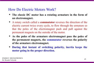ENGR415. MECHATRONICS
Dr. Ricardo Valverde
45
How Do Electric Motors Work?
 The classic DC motor has a rotating armature in the form of
an electromagnet.
 A rotary switch called a commutator reverses the direction of the
electric current twice every cycle, to flow through the armature so
that the poles of the electromagnet push and pull against the
permanent magnets on the outside of the motor.
 As the poles of the armature electromagnet pass the poles of
the permanent magnets, the commutator reverses the polarity
of the armature electromagnet.
 During that instant of switching polarity, inertia keeps the
motor going in the proper direction.
 