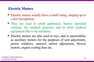 ENGR415. MECHATRONICS
Dr. Ricardo Valverde
49
Electric Motors
 Electric motors usually have a small rating, ranging up to
a few horsepower.
 They are used in small appliances, battery operated
vehicles, for medical purposes and in other medical
equipment like x-ray machines.
 Electric motors are also used in toys, and in automobiles
as auxiliary motors for the purposes of seat adjustment,
power windows, sunroof, mirror adjustment, blower
motors, engine cooling fans etc.
 