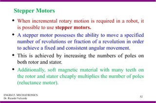 ENGR415. MECHATRONICS
Dr. Ricardo Valverde
52
Stepper Motors
 When incremental rotary motion is required in a robot, it
is possible to use stepper motors.
 A stepper motor possesses the ability to move a specified
number of revolutions or fraction of a revolution in order
to achieve a fixed and consistent angular movement.
 This is achieved by increasing the numbers of poles on
both rotor and stator.
 Additionally, soft magnetic material with many teeth on
the rotor and stator cheaply multiplies the number of poles
(reluctance motor).
 