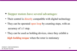 ENGR415. MECHATRONICS
Dr. Ricardo Valverde
59
 Stepper motors have several advantages:
• Their control is directly compatible with digital technology
• They can be operated open loop by counting steps, with an
accuracy of 1 step.
• They can be used as holding devices, since they exhibit a
high holding torque when the rotor is stationary
 