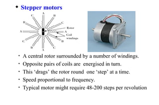 • A central rotor surrounded by a number of windings.
• Opposite pairs of coils are energised in turn.
• This ‘drags’ the rotor round one ‘step’ at a time.
• Speed proportional to frequency.
• Typical motor might require 48-200 steps per revolution
 Stepper motors
 