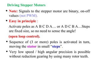 Driving Stepper Motors
 Note: Signals to the stepper motor are binary, on-off
values (not PWM).
 Easy in principle :
Activate poles as A B C D A… or A D C B A…Steps
are fixed size, so no need to sense the angle!
(open loop control).
 Sequence of (3 or more) poles is activated in turn,
moving the stator in small “steps”.
 Very low speed / high angular precision is possible
without reduction gearing by using many rotor teeth.
 