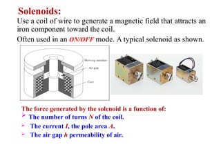 Use a coil of wire to generate a magnetic field that attracts an
iron component toward the coil.
Often used in an ON/OFF mode. A typical solenoid as shown.
Solenoids:
 The number of turns N of the coil.
 The current I, the pole area A.
 The air gap h permeability of air.
The force generated by the solenoid is a function of:
 