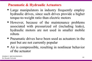 ENGR415. MECHATRONICS
Dr. Ricardo Valverde
64
Pneumatic & Hydraulic Actuators
 Large manipulators in industry frequently employ
hydraulic drives, since such drives provide a higher
torque-to-weight ratio than electric motors
 However, because of the maintenance problems
associated with pressurized oil (including leaks),
hydraulic motors are not used in smaller mobile
robots
 Pneumatic drives have been used as actuators in the
past but are not currently popular
 Air is compressible, resulting in nonlinear behavior
of the actuator
 