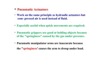  Pneumatic Actuators
• Work on the same principle as hydraulic actuators but
com- pressed air is used instead of fluid.
• Especially useful when quick movements are required.
• Pneumatic grippers are good at holding objects because
of the "springiness" caused by the gas under pressure.
• Pneumatic manipulator arms are inaccurate because
the "springiness' causes the arm to droop under load.
 