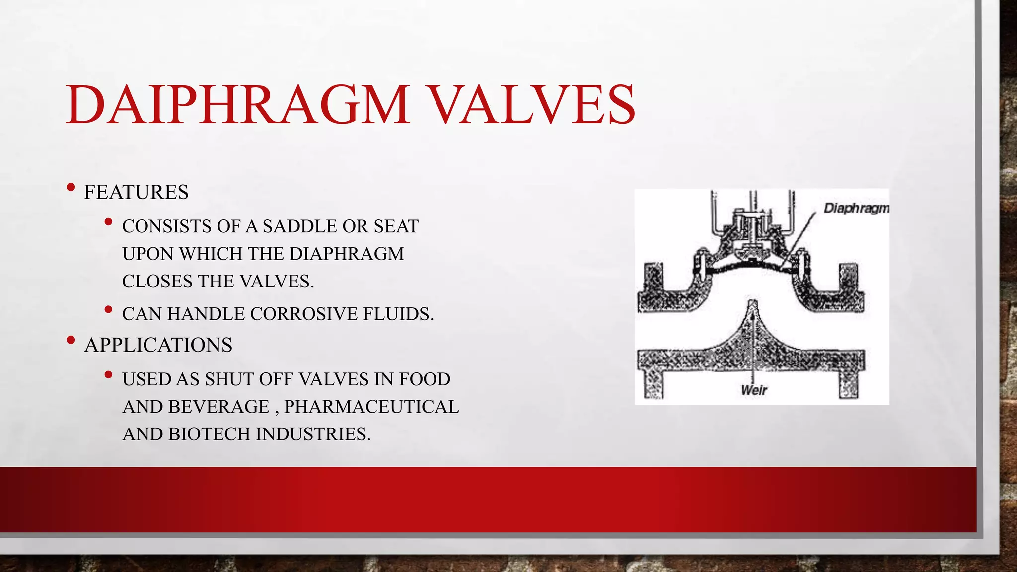 DAIPHRAGM VALVES
• FEATURES
• CONSISTS OF A SADDLE OR SEAT
UPON WHICH THE DIAPHRAGM
CLOSES THE VALVES.
• CAN HANDLE CORROSIVE FLUIDS.
• APPLICATIONS
• USED AS SHUT OFF VALVES IN FOOD
AND BEVERAGE , PHARMACEUTICAL
AND BIOTECH INDUSTRIES.
 