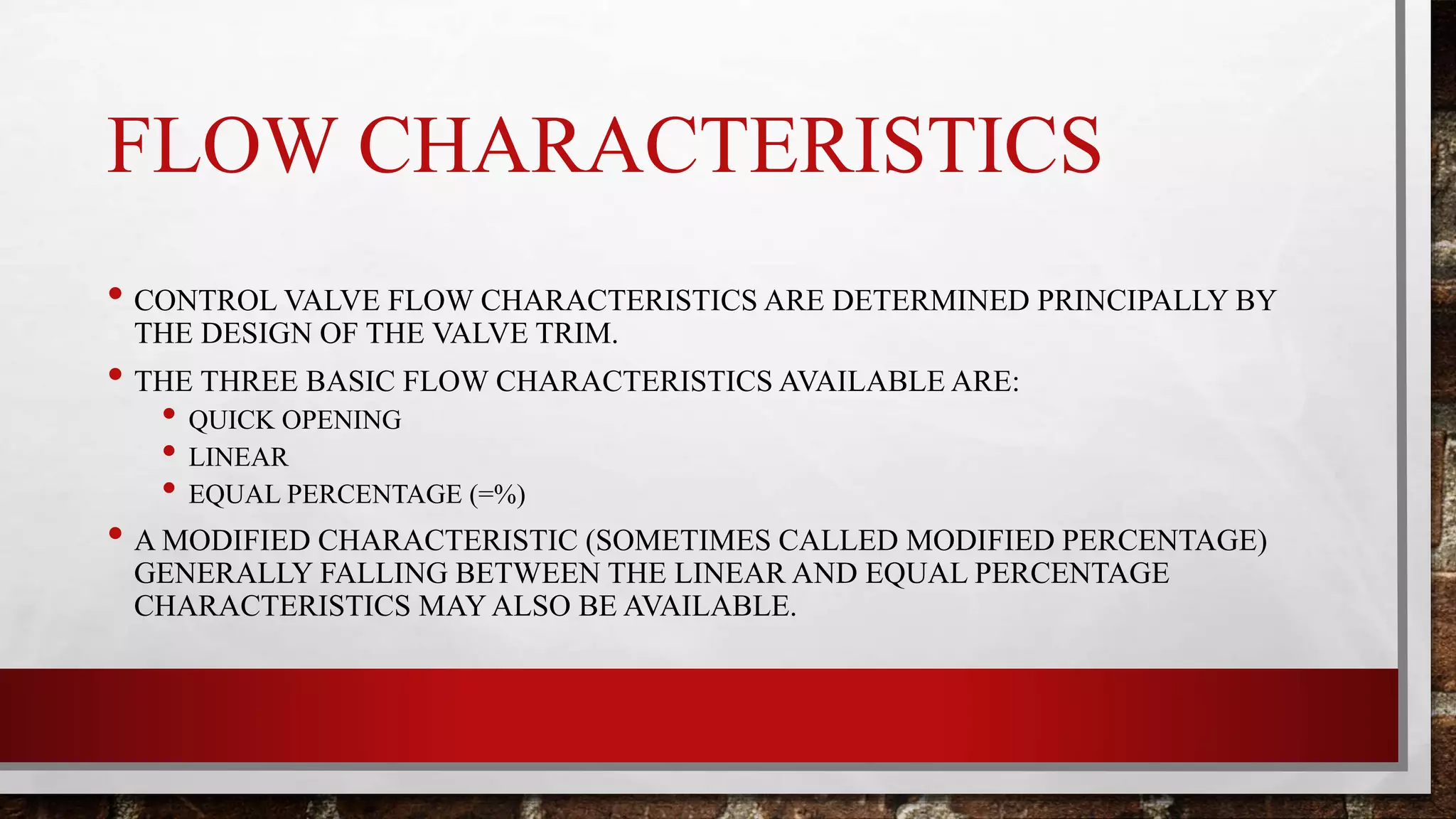 FLOW CHARACTERISTICS
• CONTROL VALVE FLOW CHARACTERISTICS ARE DETERMINED PRINCIPALLY BY
THE DESIGN OF THE VALVE TRIM.
• THE THREE BASIC FLOW CHARACTERISTICS AVAILABLE ARE:
• QUICK OPENING
• LINEAR
• EQUAL PERCENTAGE (=%)
• A MODIFIED CHARACTERISTIC (SOMETIMES CALLED MODIFIED PERCENTAGE)
GENERALLY FALLING BETWEEN THE LINEAR AND EQUAL PERCENTAGE
CHARACTERISTICS MAY ALSO BE AVAILABLE.
 