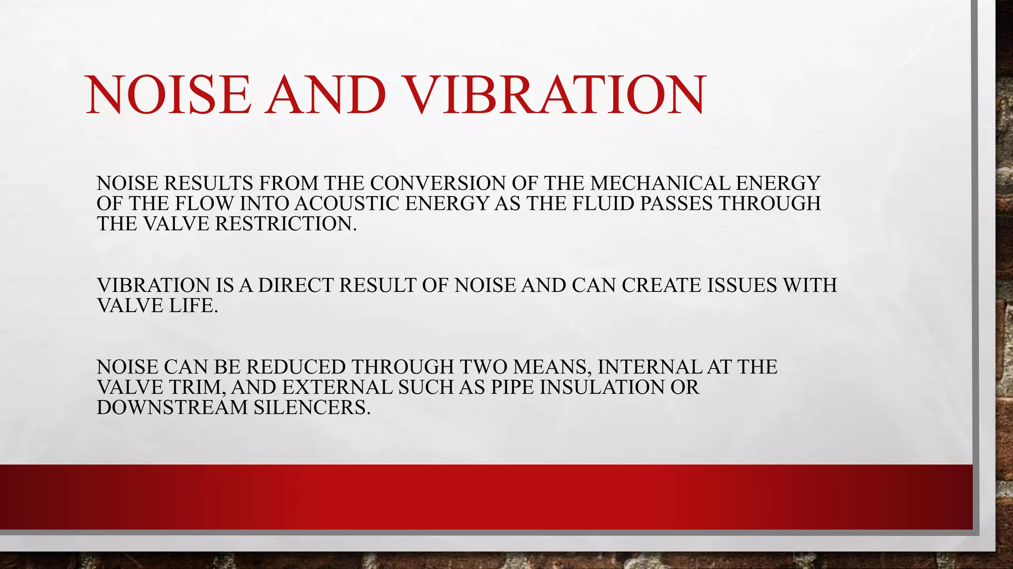 NOISE AND VIBRATION
NOISE RESULTS FROM THE CONVERSION OF THE MECHANICAL ENERGY
OF THE FLOW INTO ACOUSTIC ENERGY AS THE FLUID PASSES THROUGH
THE VALVE RESTRICTION.
VIBRATION IS A DIRECT RESULT OF NOISE AND CAN CREATE ISSUES WITH
VALVE LIFE.
NOISE CAN BE REDUCED THROUGH TWO MEANS, INTERNAL AT THE
VALVE TRIM, AND EXTERNAL SUCH AS PIPE INSULATION OR
DOWNSTREAM SILENCERS.
 