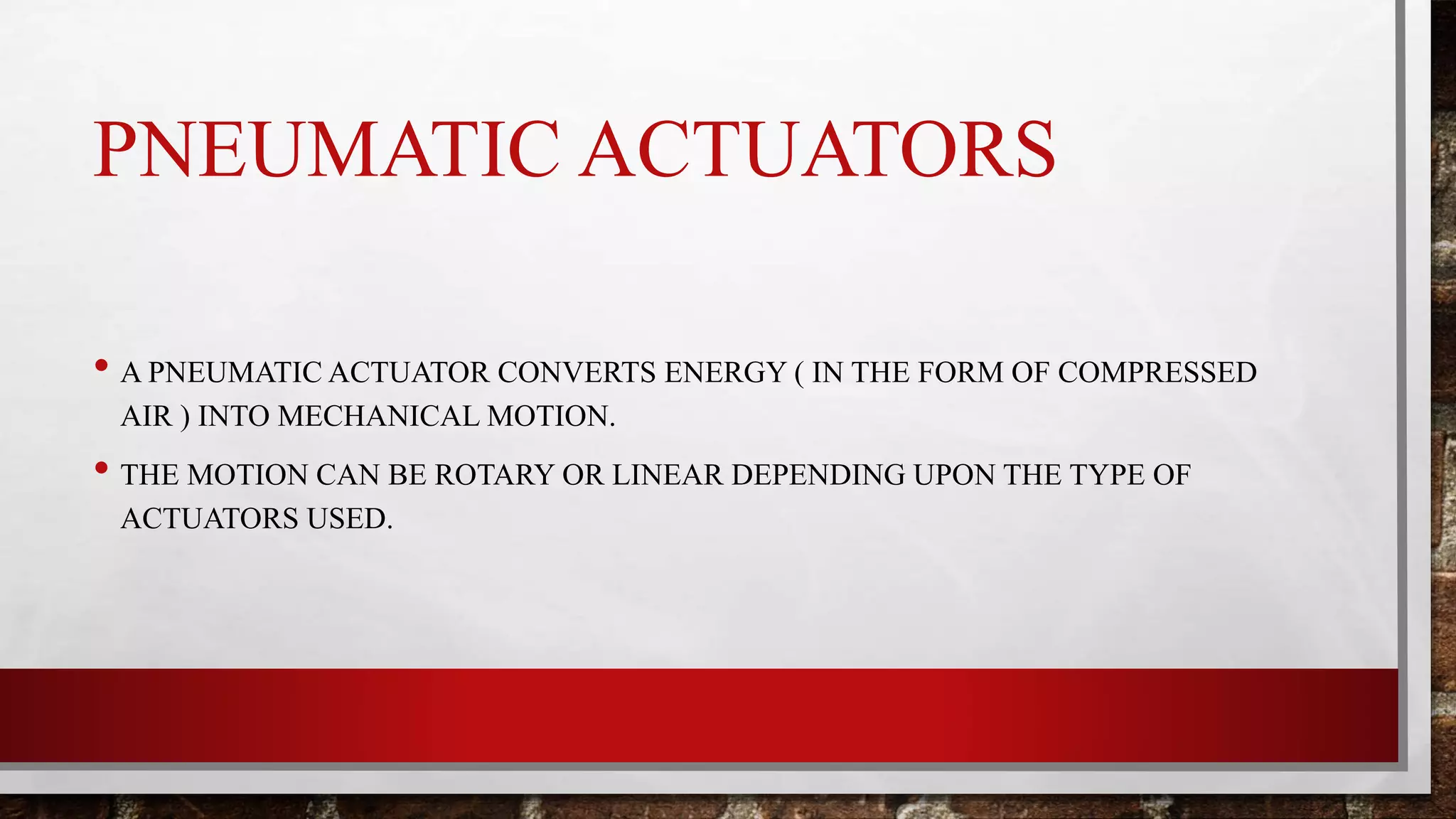 PNEUMATIC ACTUATORS
• A PNEUMATIC ACTUATOR CONVERTS ENERGY ( IN THE FORM OF COMPRESSED
AIR ) INTO MECHANICAL MOTION.
• THE MOTION CAN BE ROTARY OR LINEAR DEPENDING UPON THE TYPE OF
ACTUATORS USED.
 