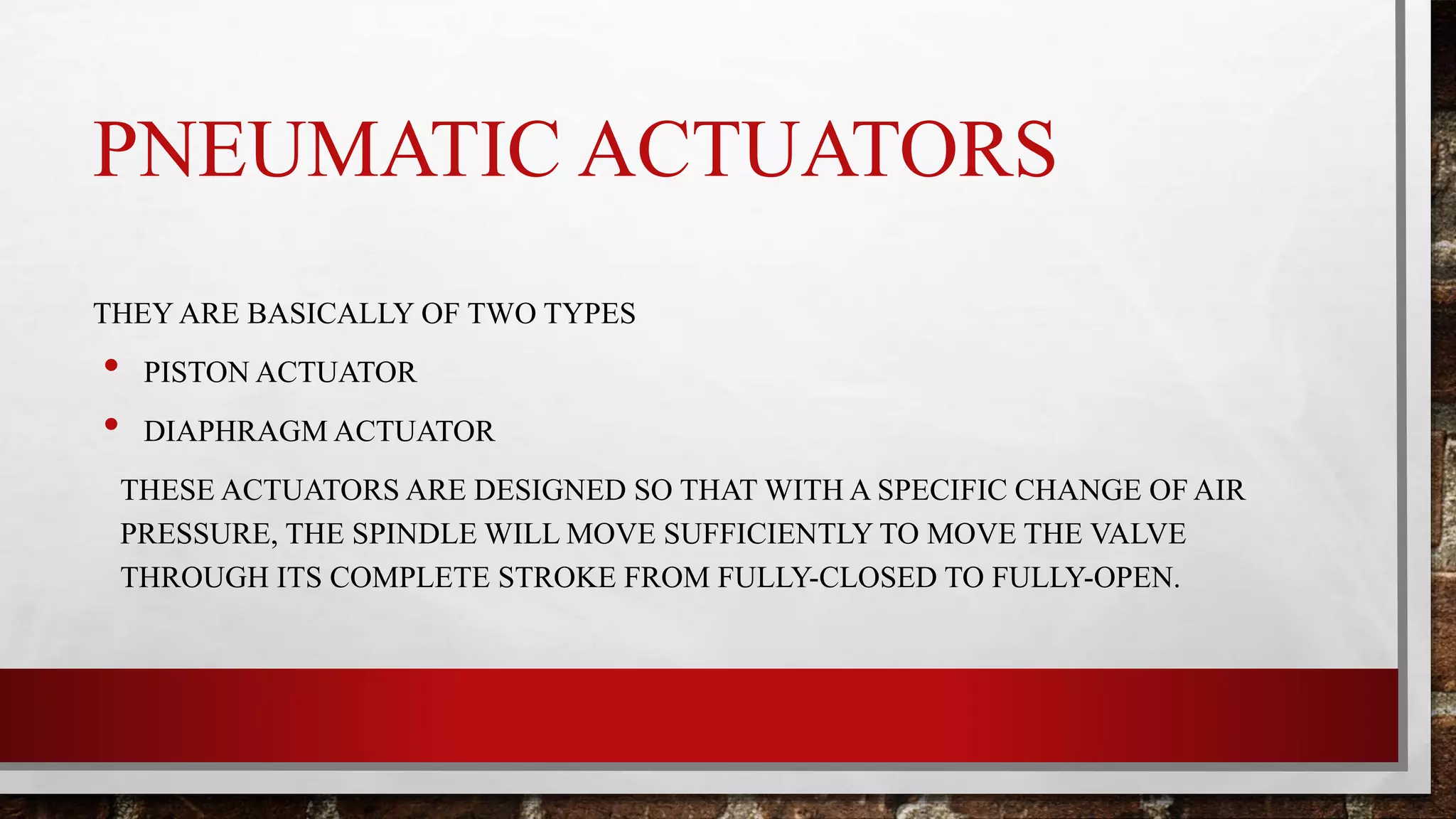 PNEUMATIC ACTUATORS
THEY ARE BASICALLY OF TWO TYPES
• PISTON ACTUATOR
• DIAPHRAGM ACTUATOR
THESE ACTUATORS ARE DESIGNED SO THAT WITH A SPECIFIC CHANGE OF AIR
PRESSURE, THE SPINDLE WILL MOVE SUFFICIENTLY TO MOVE THE VALVE
THROUGH ITS COMPLETE STROKE FROM FULLY-CLOSED TO FULLY-OPEN.
 