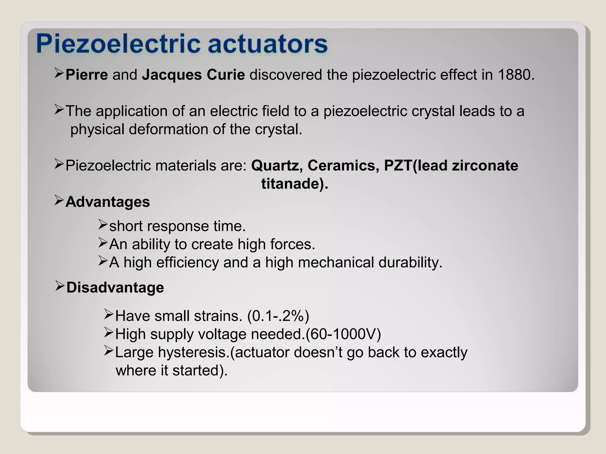 Pierre and Jacques Curie discovered the piezoelectric effect in 1880.
The application of an electric field to a piezoelectric crystal leads to a
physical deformation of the crystal.
Piezoelectric materials are: Quartz, Ceramics, PZT(lead zirconate
titanade).
Advantages
short response time.
An ability to create high forces.
A high efficiency and a high mechanical durability.
Disadvantage
Have small strains. (0.1-.2%)
High supply voltage needed.(60-1000V)
Large hysteresis.(actuator doesn’t go back to exactly
where it started).
 