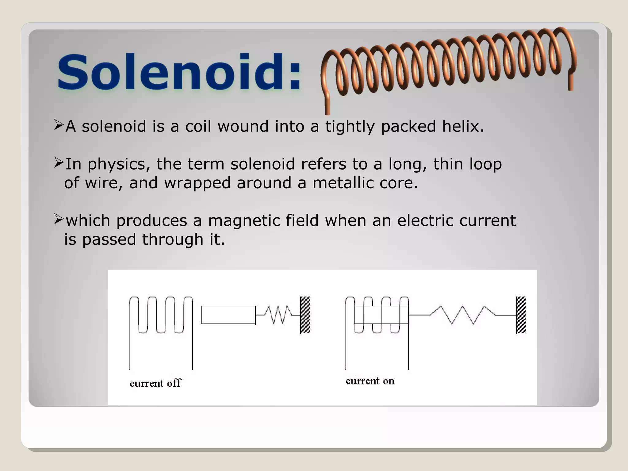 A solenoid is a coil wound into a tightly packed helix.
In physics, the term solenoid refers to a long, thin loop
of wire, and wrapped around a metallic core.
which produces a magnetic field when an electric current
is passed through it.
 