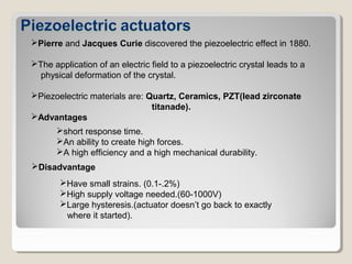 Pierre and Jacques Curie discovered the piezoelectric effect in 1880.
The application of an electric field to a piezoelectric crystal leads to a
physical deformation of the crystal.
Piezoelectric materials are: Quartz, Ceramics, PZT(lead zirconate
titanade).
Advantages
short response time.
An ability to create high forces.
A high efficiency and a high mechanical durability.
Disadvantage
Have small strains. (0.1-.2%)
High supply voltage needed.(60-1000V)
Large hysteresis.(actuator doesn’t go back to exactly
where it started).
 