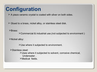  A piezo ceramic crystal is coated with silver on both sides.
 Glued to a brass, nickel alloy, or stainless steel disk.
Brass:
Commercial & industrial use.(not subjected to environment )
Nickel alloy:
Use where it subjected to environment.
Stainless steel:
Uses where it subjected to solvent, corrosive chemical,
Underwater .
Medical fields.
 