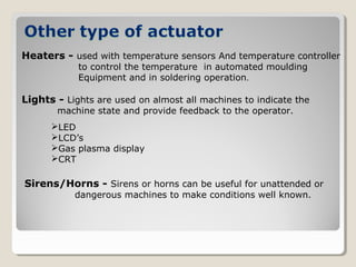 Heaters - used with temperature sensors And temperature controller
to control the temperature in automated moulding
Equipment and in soldering operation.
Lights - Lights are used on almost all machines to indicate the
machine state and provide feedback to the operator.
LED
LCD’s
Gas plasma display
CRT
Sirens/Horns - Sirens or horns can be useful for unattended or
dangerous machines to make conditions well known.
 