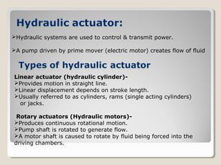 Hydraulic systems are used to control & transmit power.
A pump driven by prime mover (electric motor) creates flow of fluid
Linear actuator (hydraulic cylinder)-
Provides motion in straight line.
Linear displacement depends on stroke length.
Usually referred to as cylinders, rams (single acting cylinders)
or jacks.
Rotary actuators (Hydraulic motors)-
Produces continuous rotational motion.
Pump shaft is rotated to generate flow.
A motor shaft is caused to rotate by fluid being forced into the
driving chambers.
 