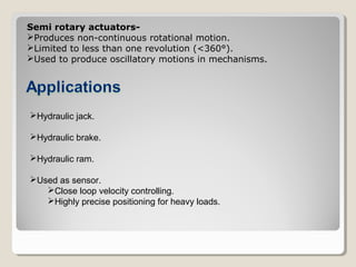 Semi rotary actuators-
Produces non-continuous rotational motion.
Limited to less than one revolution (<360°).
Used to produce oscillatory motions in mechanisms.
Hydraulic jack.
Hydraulic brake.
Hydraulic ram.
Used as sensor.
Close loop velocity controlling.
Highly precise positioning for heavy loads.
 