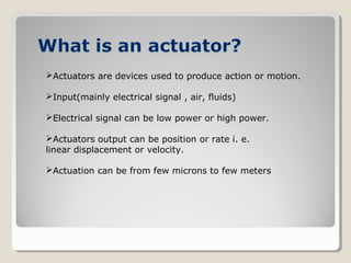 Actuators are devices used to produce action or motion.
Input(mainly electrical signal , air, fluids)
Electrical signal can be low power or high power.
Actuators output can be position or rate i. e.
linear displacement or velocity.
Actuation can be from few microns to few meters
 