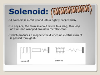 A solenoid is a coil wound into a tightly packed helix.
In physics, the term solenoid refers to a long, thin loop
of wire, and wrapped around a metallic core.
which produces a magnetic field when an electric current
is passed through it.
 