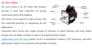 AC Servo Motor
AC servo motor is an AC motor that includes
encoder is used with controllers for giving
closed loop control and feedback.
This motor can be placed to high accuracy and
also controlled precisely as compulsory for the
applications.
Frequently these motors have higher designs of tolerance or better bearings and some simple
designs also use higher voltages in order to accomplish greater torque.
Applications of an AC motor mainly involve in automation, robotics, CNC machinery, and other
applications a high level of precision and needful versatility.
 
