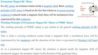 Permanent Magnet DC Motor
In a DC motor, an armature rotates inside a magnetic field. Basic working
principle of DC motor is based on the fact that whenever a current carrying
conductor is placed inside a magnetic field, there will be mechanical force
experienced by that conductor.
Working Principle of Permanent Magnet DC Motor or PMDC Motor
The working principle of PMDC motor is just similar to the general working principle of DC
motor.
That is when a carrying conductor comes inside a magnetic field, a mechanical force will be
experienced by the conductor and the direction of this force is governed by Fleming’s left hand
rule.
As in a permanent magnet DC motor, the armature is placed inside the magnetic field of
permanent magnet; the armature rotates in the direction of the generated force.
 