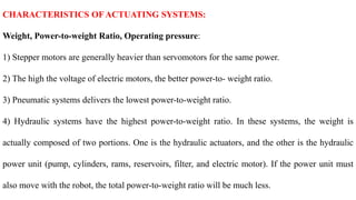CHARACTERISTICS OF ACTUATING SYSTEMS:
Weight, Power-to-weight Ratio, Operating pressure:
1) Stepper motors are generally heavier than servomotors for the same power.
2) The high the voltage of electric motors, the better power-to- weight ratio.
3) Pneumatic systems delivers the lowest power-to-weight ratio.
4) Hydraulic systems have the highest power-to-weight ratio. In these systems, the weight is
actually composed of two portions. One is the hydraulic actuators, and the other is the hydraulic
power unit (pump, cylinders, rams, reservoirs, filter, and electric motor). If the power unit must
also move with the robot, the total power-to-weight ratio will be much less.
 