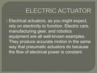 Electrical actuators, as you might expect,
rely on electricity to function. Electric cars,
manufacturing gear, and robotics
equipment are all well-known examples.
They produce accurate motion in the same
way that pneumatic actuators do because
the flow of electrical power is constant.
 