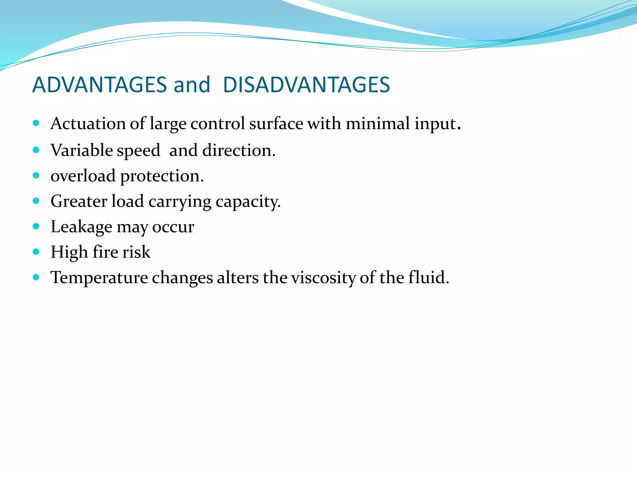 ADVANTAGES and DISADVANTAGES
 Actuation of large control surface with minimal input.
 Variable speed and direction.
 overload protection.
 Greater load carrying capacity.
 Leakage may occur
 High fire risk
 Temperature changes alters the viscosity of the fluid.
 