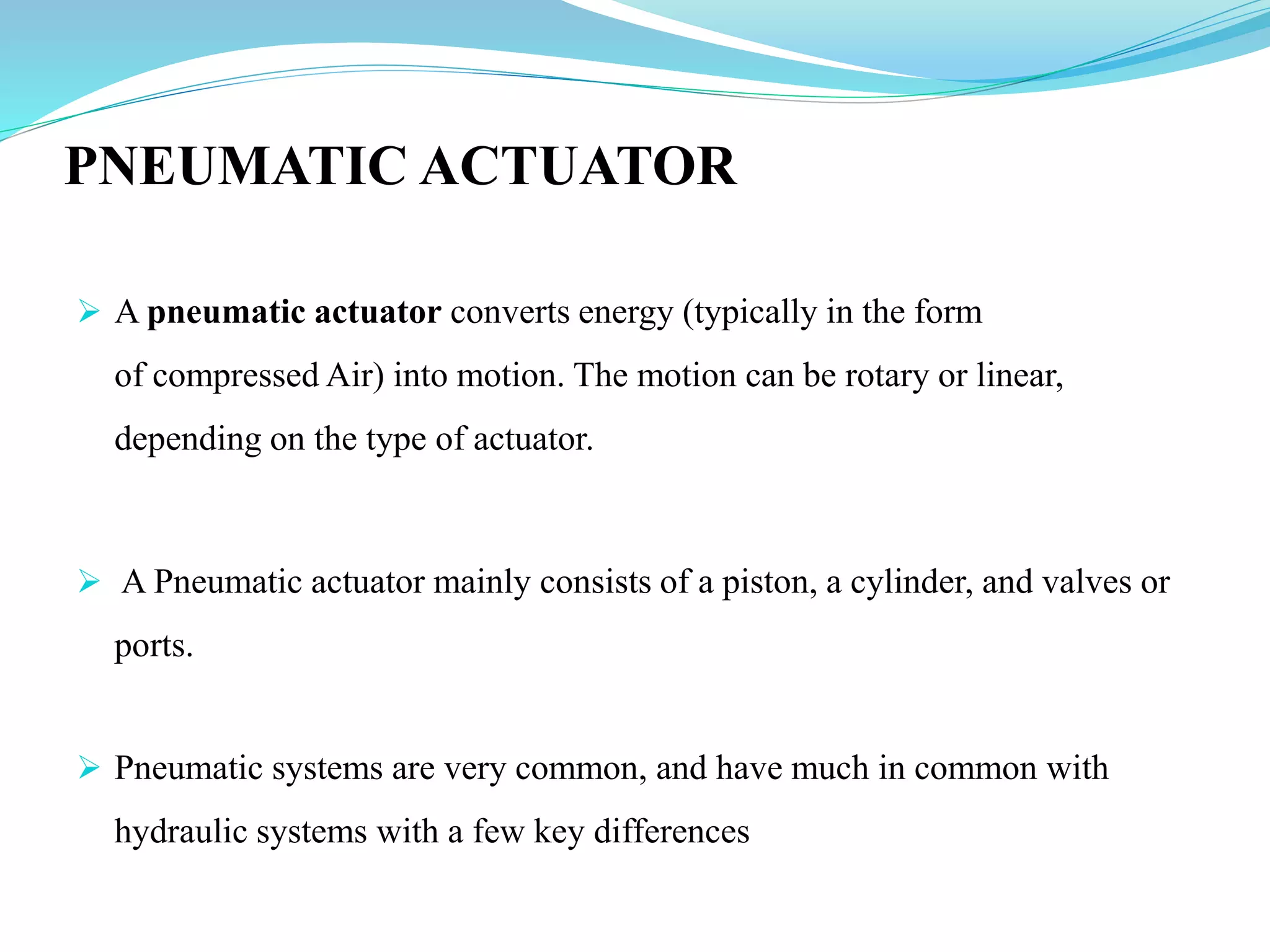 PNEUMATIC ACTUATOR
 A pneumatic actuator converts energy (typically in the form
of compressed Air) into motion. The motion can be rotary or linear,
depending on the type of actuator.
 A Pneumatic actuator mainly consists of a piston, a cylinder, and valves or
ports.
 Pneumatic systems are very common, and have much in common with
hydraulic systems with a few key differences
 