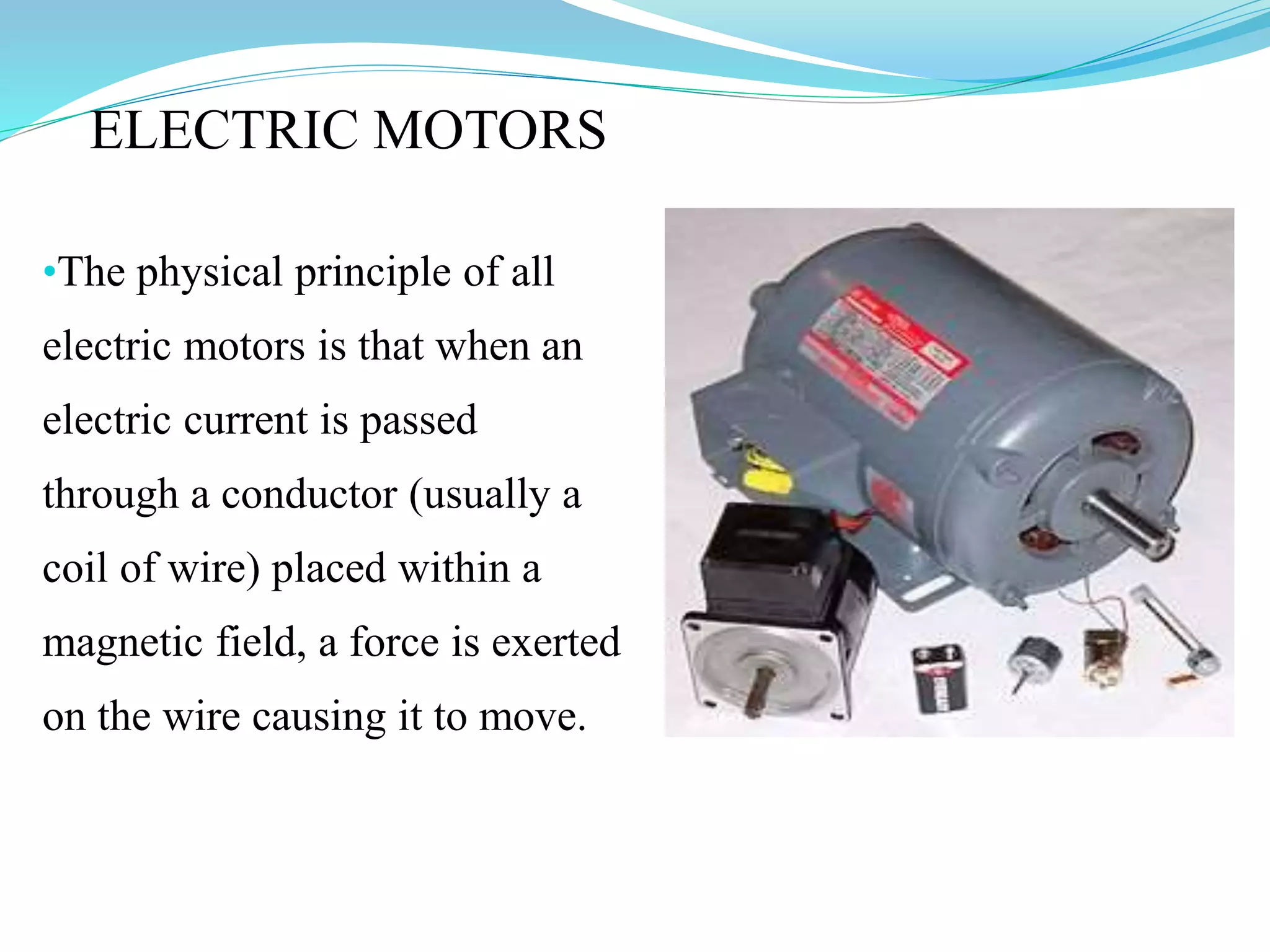 ELECTRIC MOTORS
•The physical principle of all
electric motors is that when an
electric current is passed
through a conductor (usually a
coil of wire) placed within a
magnetic field, a force is exerted
on the wire causing it to move.
 
