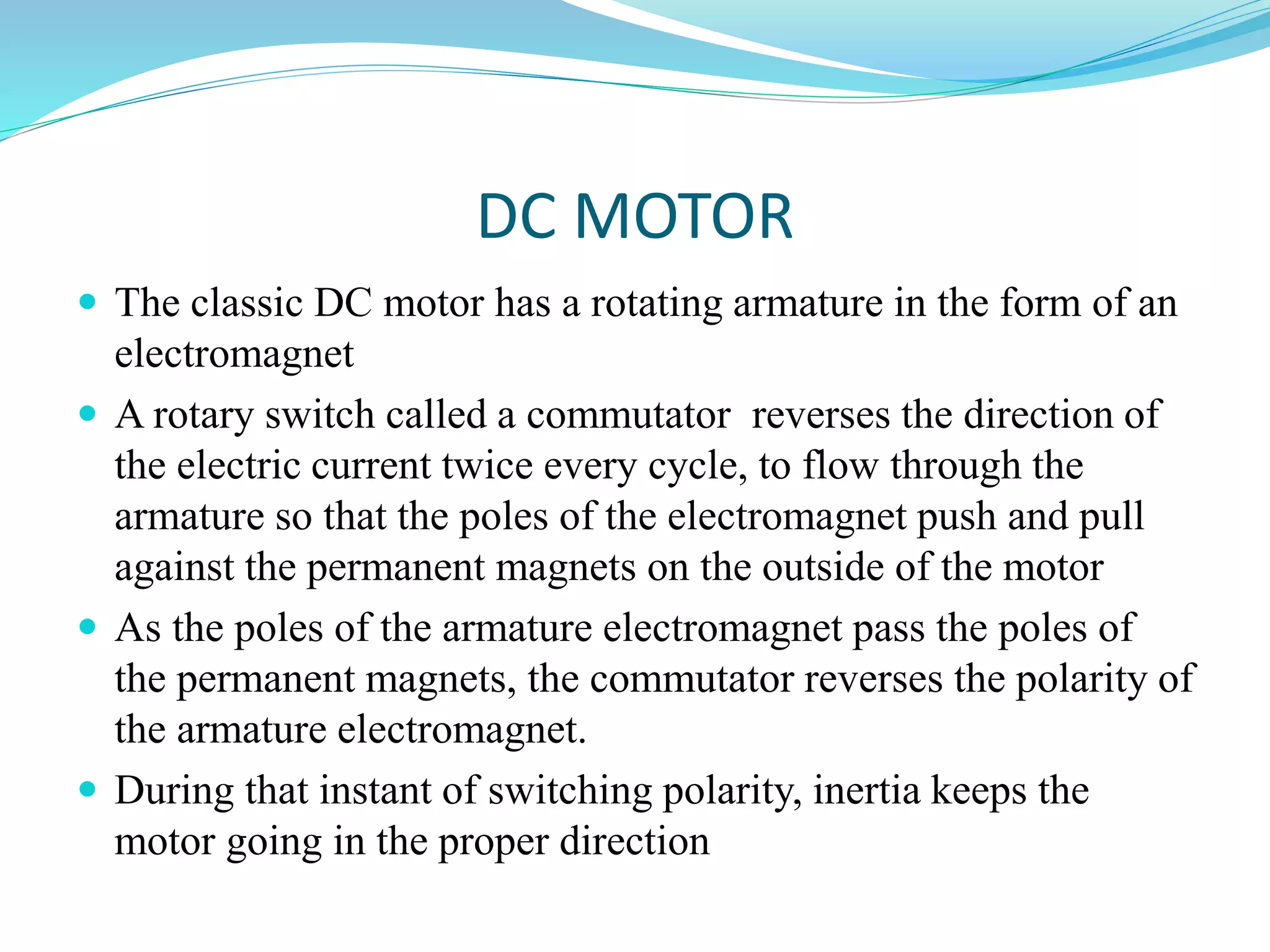DC MOTOR
 The classic DC motor has a rotating armature in the form of an
electromagnet
 A rotary switch called a commutator reverses the direction of
the electric current twice every cycle, to flow through the
armature so that the poles of the electromagnet push and pull
against the permanent magnets on the outside of the motor
 As the poles of the armature electromagnet pass the poles of
the permanent magnets, the commutator reverses the polarity of
the armature electromagnet.
 During that instant of switching polarity, inertia keeps the
motor going in the proper direction
 