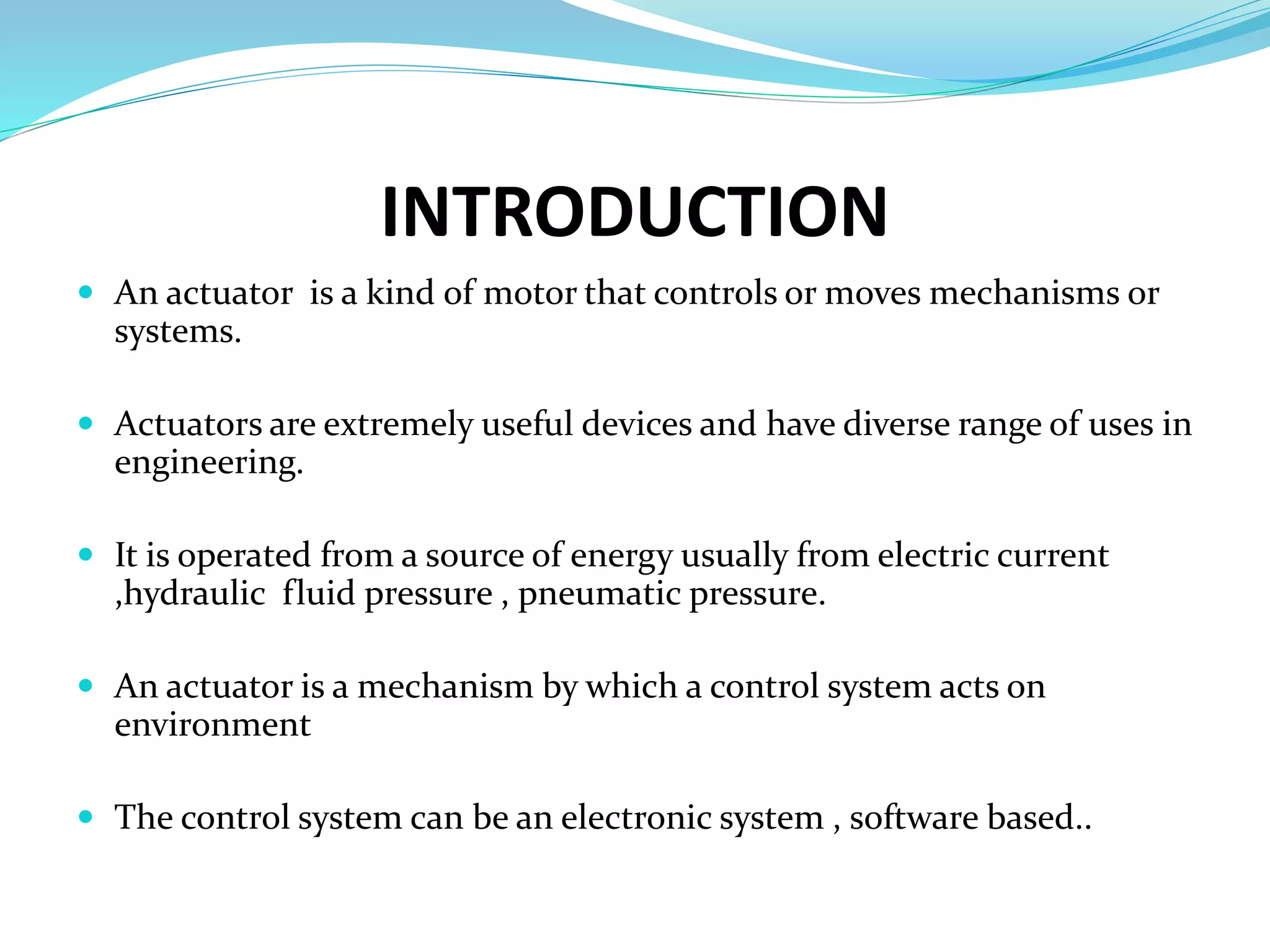 INTRODUCTION
 An actuator is a kind of motor that controls or moves mechanisms or
systems.
 Actuators are extremely useful devices and have diverse range of uses in
engineering.
 It is operated from a source of energy usually from electric current
,hydraulic fluid pressure , pneumatic pressure.
 An actuator is a mechanism by which a control system acts on
environment
 The control system can be an electronic system , software based..
 