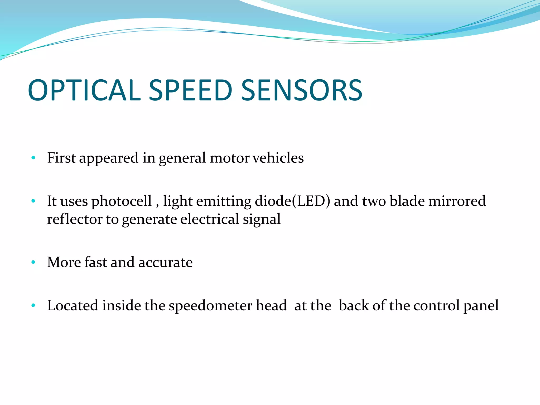 OPTICAL SPEED SENSORS
• First appeared in general motor vehicles
• It uses photocell , light emitting diode(LED) and two blade mirrored
reflector to generate electrical signal
• More fast and accurate
• Located inside the speedometer head at the back of the control panel
 