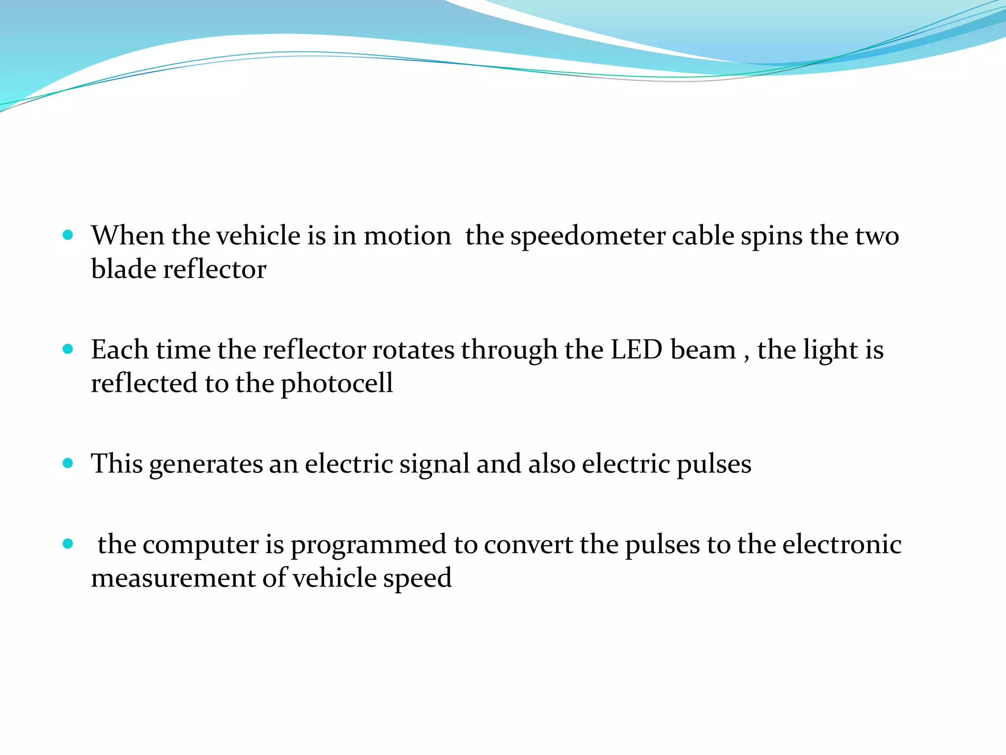  When the vehicle is in motion the speedometer cable spins the two
blade reflector
 Each time the reflector rotates through the LED beam , the light is
reflected to the photocell
 This generates an electric signal and also electric pulses
 the computer is programmed to convert the pulses to the electronic
measurement of vehicle speed
 