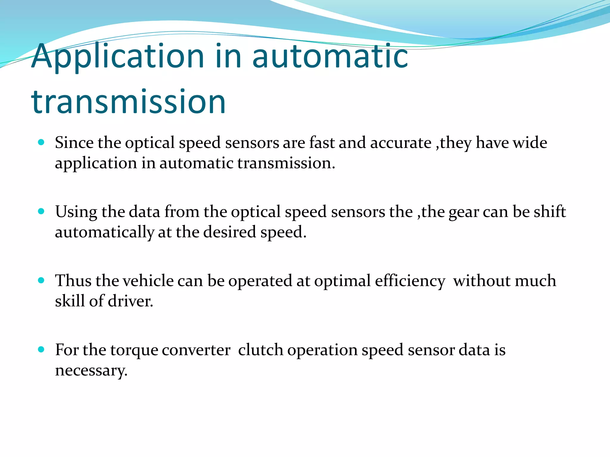 Application in automatic
transmission
 Since the optical speed sensors are fast and accurate ,they have wide
application in automatic transmission.
 Using the data from the optical speed sensors the ,the gear can be shift
automatically at the desired speed.
 Thus the vehicle can be operated at optimal efficiency without much
skill of driver.
 For the torque converter clutch operation speed sensor data is
necessary.
 