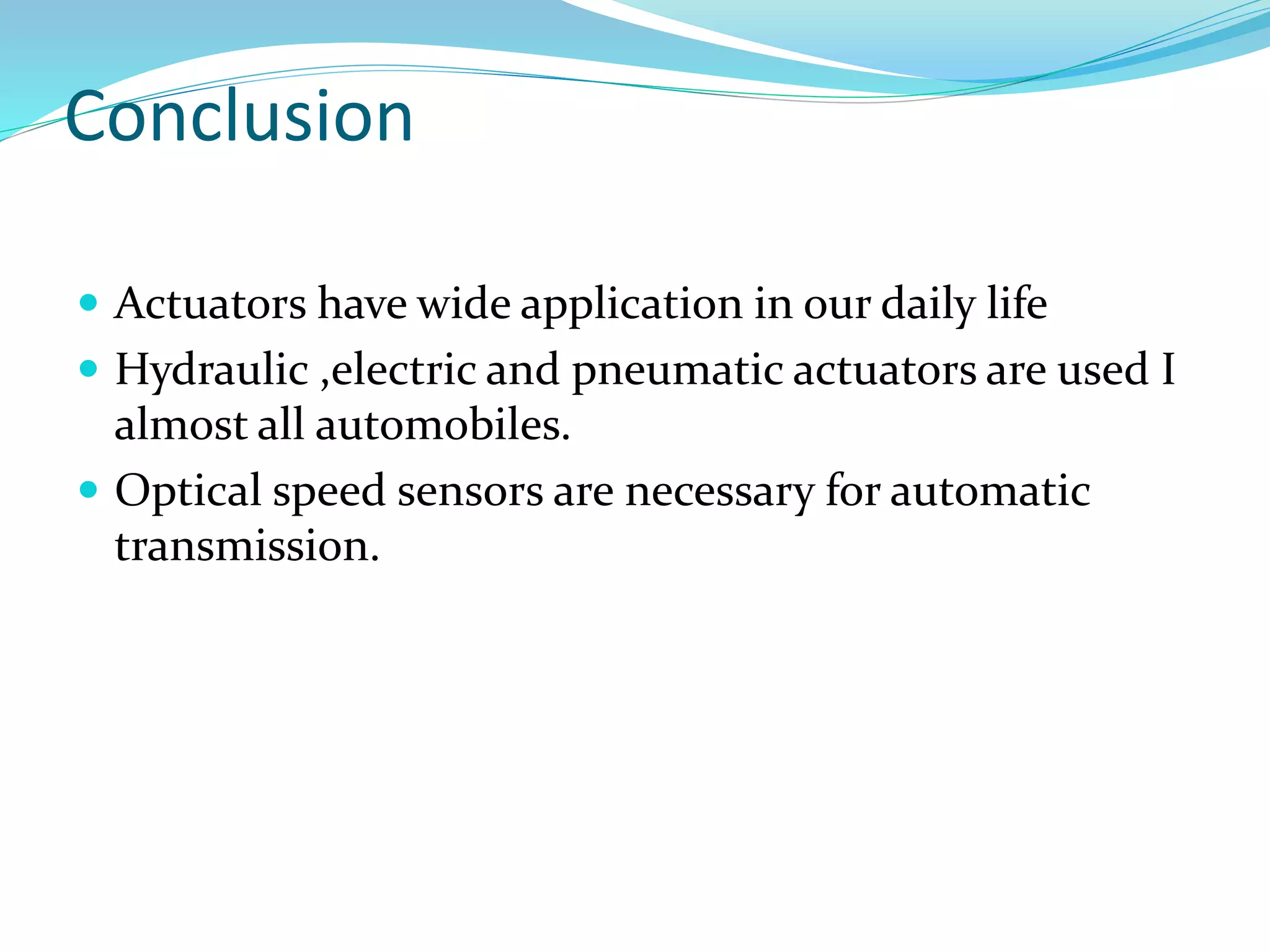 Conclusion
 Actuators have wide application in our daily life
 Hydraulic ,electric and pneumatic actuators are used I
almost all automobiles.
 Optical speed sensors are necessary for automatic
transmission.
 