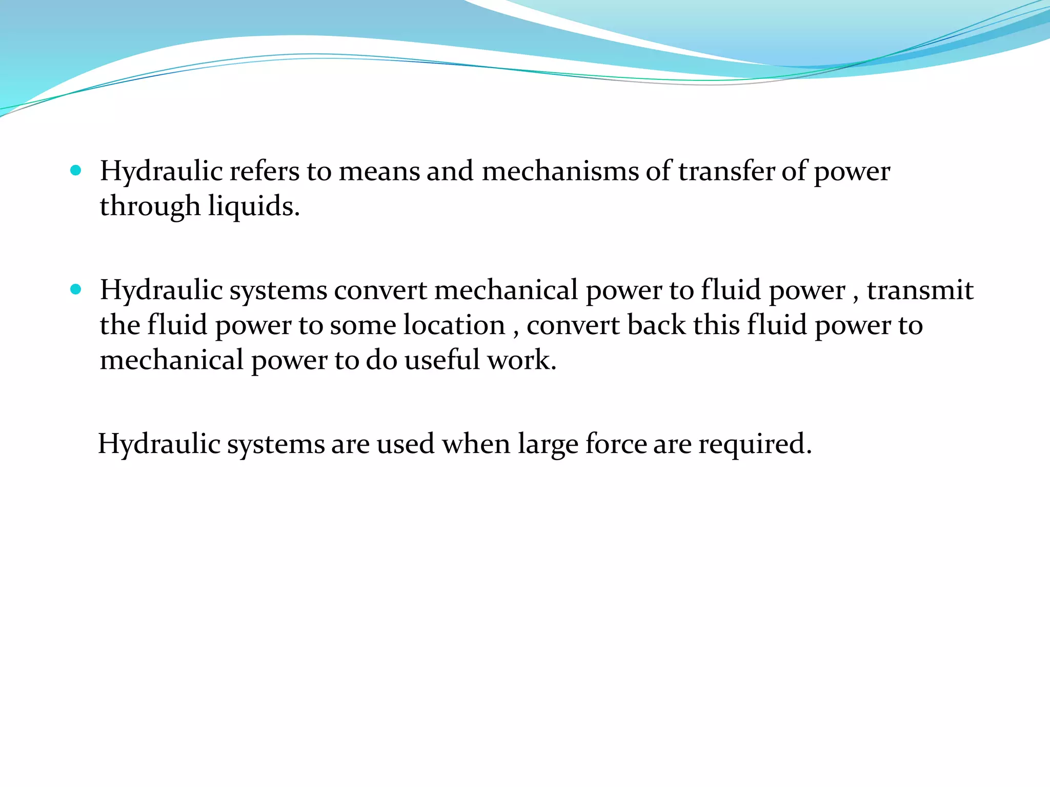  Hydraulic refers to means and mechanisms of transfer of power
through liquids.
 Hydraulic systems convert mechanical power to fluid power , transmit
the fluid power to some location , convert back this fluid power to
mechanical power to do useful work.
Hydraulic systems are used when large force are required.
 