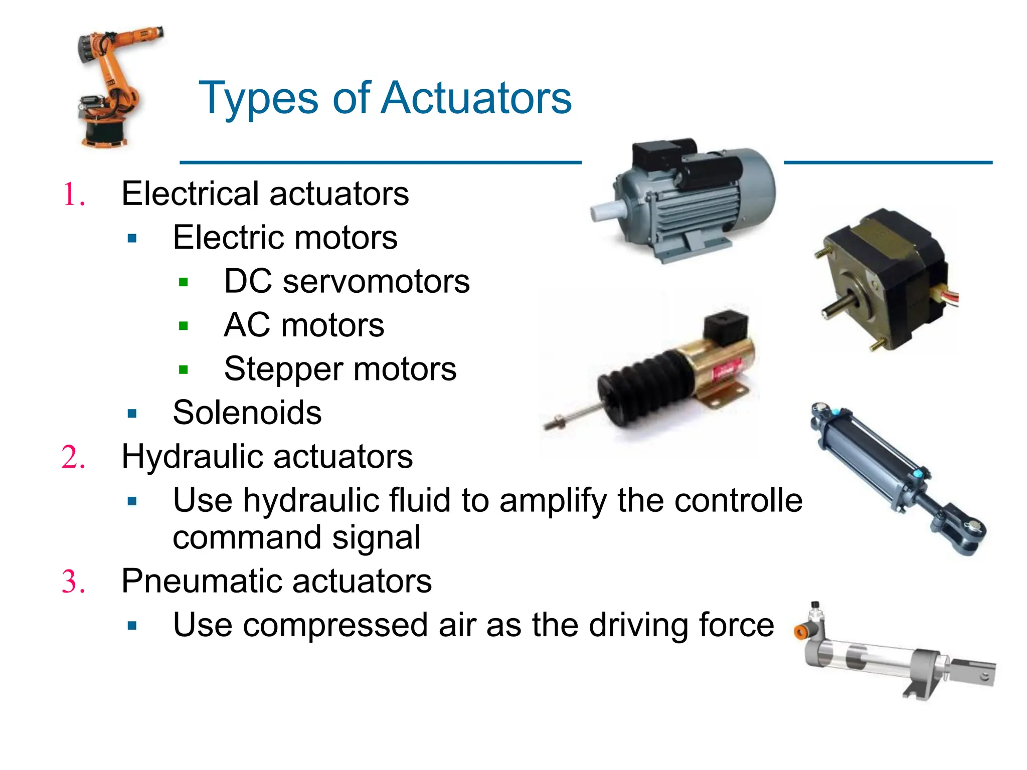 Types of Actuators
1. Electrical actuators
▪ Electric motors
▪ DC servomotors
▪ AC motors
▪ Stepper motors
▪ Solenoids
2. Hydraulic actuators
▪ Use hydraulic fluid to amplify the controller
command signal
3. Pneumatic actuators
▪ Use compressed air as the driving force
 