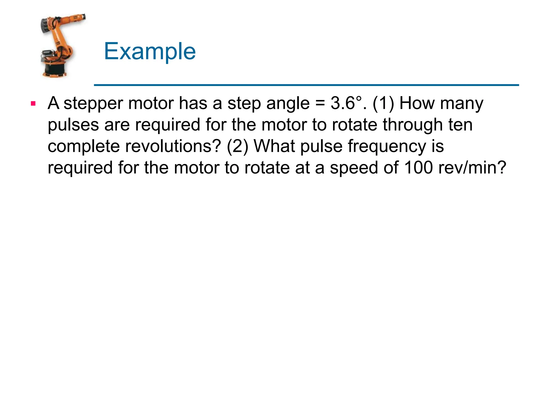 Example
▪ A stepper motor has a step angle = 3.6°. (1) How many
pulses are required for the motor to rotate through ten
complete revolutions? (2) What pulse frequency is
required for the motor to rotate at a speed of 100 rev/min?
 