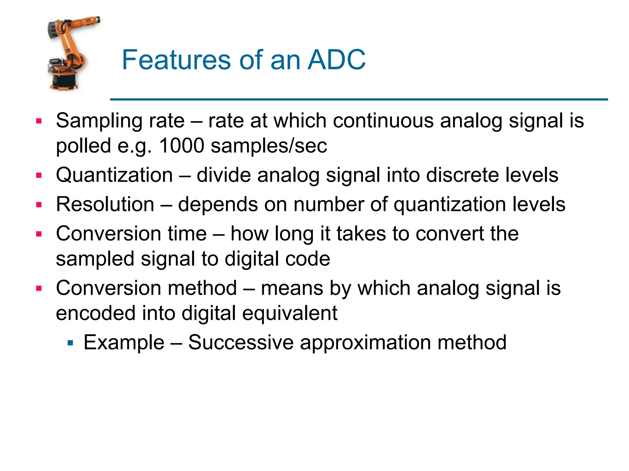 Features of an ADC
▪ Sampling rate – rate at which continuous analog signal is
polled e.g. 1000 samples/sec
▪ Quantization – divide analog signal into discrete levels
▪ Resolution – depends on number of quantization levels
▪ Conversion time – how long it takes to convert the
sampled signal to digital code
▪ Conversion method – means by which analog signal is
encoded into digital equivalent
▪ Example – Successive approximation method
 