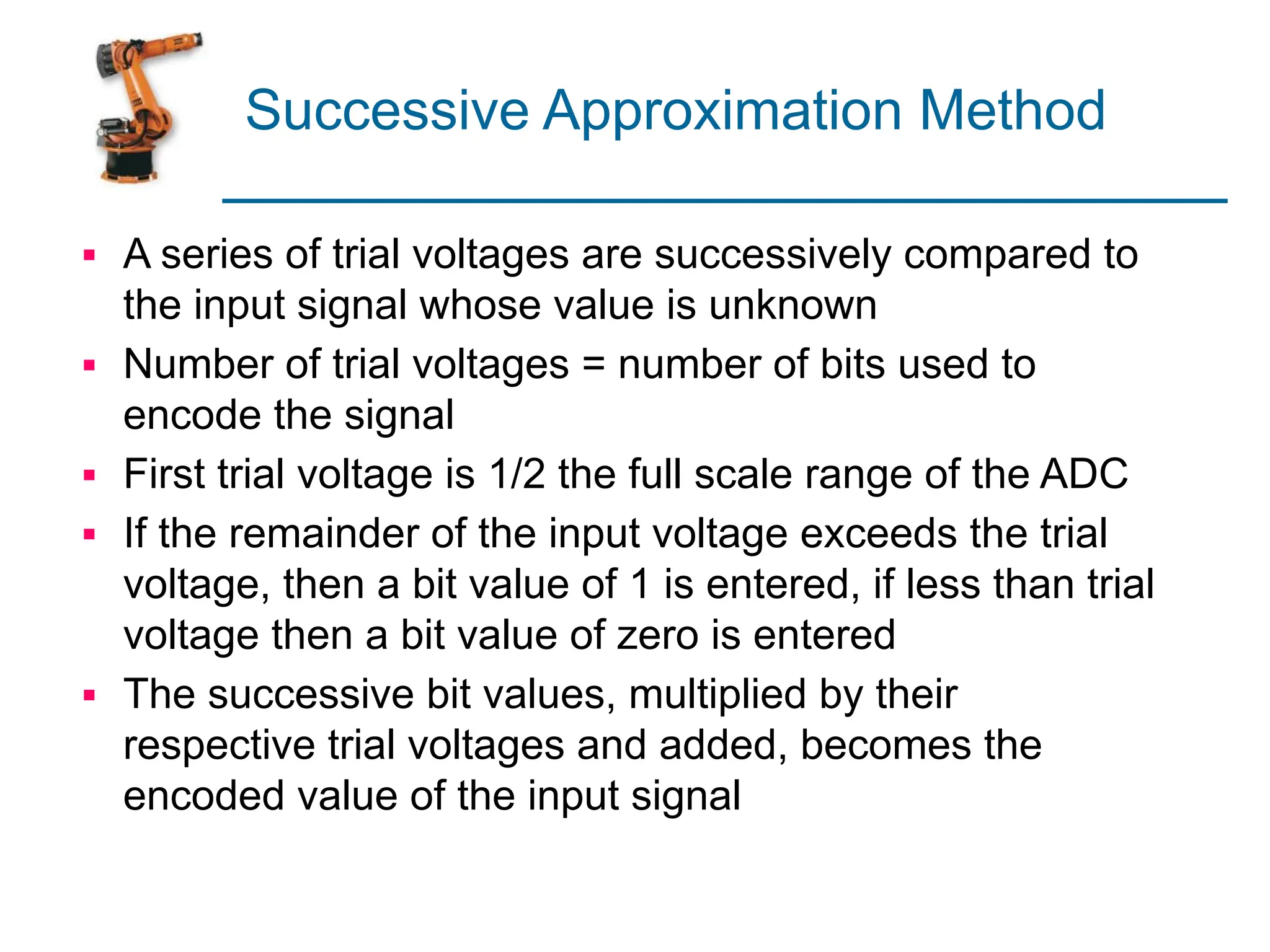Successive Approximation Method
▪ A series of trial voltages are successively compared to
the input signal whose value is unknown
▪ Number of trial voltages = number of bits used to
encode the signal
▪ First trial voltage is 1/2 the full scale range of the ADC
▪ If the remainder of the input voltage exceeds the trial
voltage, then a bit value of 1 is entered, if less than trial
voltage then a bit value of zero is entered
▪ The successive bit values, multiplied by their
respective trial voltages and added, becomes the
encoded value of the input signal
 