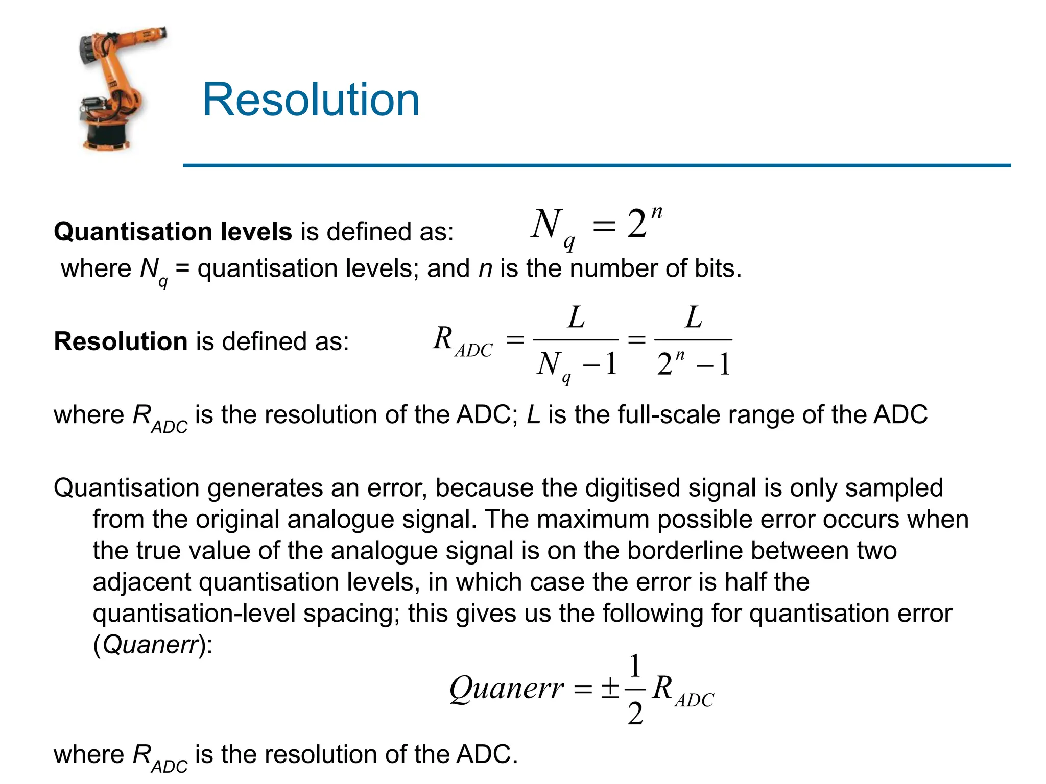 Resolution
Quantisation levels is defined as:
where Nq
= quantisation levels; and n is the number of bits.
Resolution is defined as:
where RADC
is the resolution of the ADC; L is the full-scale range of the ADC
Quantisation generates an error, because the digitised signal is only sampled
from the original analogue signal. The maximum possible error occurs when
the true value of the analogue signal is on the borderline between two
adjacent quantisation levels, in which case the error is half the
quantisation-level spacing; this gives us the following for quantisation error
(Quanerr):
where RADC
is the resolution of the ADC.
 
