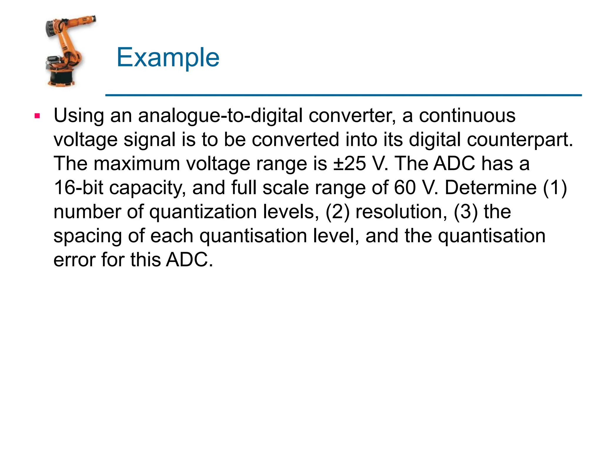 Example
▪ Using an analogue-to-digital converter, a continuous
voltage signal is to be converted into its digital counterpart.
The maximum voltage range is ±25 V. The ADC has a
16-bit capacity, and full scale range of 60 V. Determine (1)
number of quantization levels, (2) resolution, (3) the
spacing of each quantisation level, and the quantisation
error for this ADC.
 